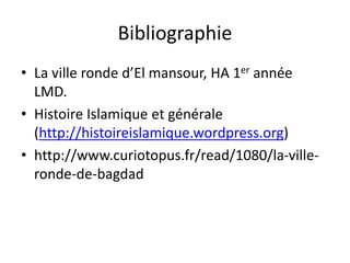 Bibliographie
• La ville ronde d’El mansour, HA 1er année
LMD.
• Histoire Islamique et générale
(http://histoireislamique.wordpress.org)
• http://www.curiotopus.fr/read/1080/la-ville-
ronde-de-bagdad
 