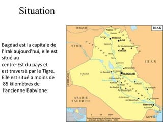Situation
Bagdad est la capitale de
l’Irak aujourd’hui, elle est
situé au
centre-Est du pays et
est traversé par le Tigre.
Elle est situé a moins de
85 kilomètres de
l’ancienne Babylone
 