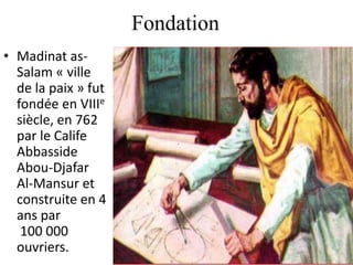 Fondation
• Madinat as-
Salam « ville
de la paix » fut
fondée en VIIIe
siècle, en 762
par le Calife
Abbasside
Abou-Djafar
Al-Mansur et
construite en 4
ans par
100 000
ouvriers.
 