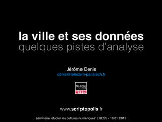 la ville et ses données
quelques pistes d’analyse
                        Jérôme Denis
                 denis@telecom-paristech.fr




                   www.scriptopolis.fr
   séminaire ‘étudier les cultures numériques’ EHESS - 18.01.2012
 