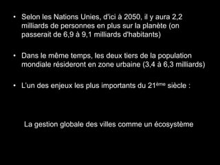 • Selon les Nations Unies, d'ici à 2050, il y aura 2,2
  milliards de personnes en plus sur la planète (on
  passerait de 6,9 à 9,1 milliards d'habitants)

• Dans le même temps, les deux tiers de la population
  mondiale résideront en zone urbaine (3,4 à 6,3 milliards)

• L’un des enjeux les plus importants du 21ème siècle :




   La gestion globale des villes comme un écosystème
 