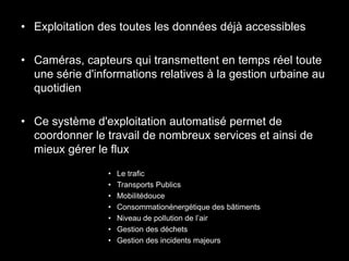 • Exploitation des toutes les données déjà accessibles

• Caméras, capteurs qui transmettent en temps réel toute
  une série d'informations relatives à la gestion urbaine au
  quotidien

• Ce système d'exploitation automatisé permet de
  coordonner le travail de nombreux services et ainsi de
  mieux gérer le flux
                 •   Le trafic
                 •   Transports Publics
                 •   Mobilitédouce
                 •   Consommationénergétique des bâtiments
                 •   Niveau de pollution de l’air
                 •   Gestion des déchets
                 •   Gestion des incidents majeurs
 