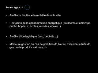 Avantages +

• Améliorer les flux etla mobilité dans la ville

• Réduction de la consommation énergétique (bâtiments et éclairage
  public, hopitaux, écoles, musées, écoles..)


• Amélioration logistique (eau, déchets…)

• Meilleure gestion en cas de pollution de l’air ou d’incidents (fuite de
  gaz ou de produits toxiques…)
 