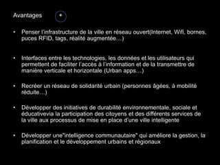 Avantages          +

•   Penser l’infrastructure de la ville en réseau ouvert(Internet, Wifi, bornes,
    puces RFID, tags, réalité augmentée…)


•   Interfaces entre les technologies, les données et les utilisateurs qui
    permettent de faciliter l’accès à l’information et de la transmettre de
    manière verticale et horizontale (Urban apps…)

•   Recréer un réseau de solidarité urbain (personnes âgées, à mobilité
    réduite…)

•   Développer des initiatives de durabilité environnementale, sociale et
    éducativevia la participation des citoyens et des différents services de
    la ville aux processus de mise en place d’une ville intelligente

•   Développer une"intelligence communautaire" qui améliore la gestion, la
    planification et le développement urbains et régionaux
 