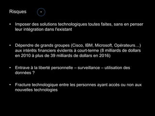 Risques           -

• Imposer des solutions technologiques toutes faites, sans en penser
  leur intégration dans l'existant


•   Dépendre de grands groupes (Cisco, IBM, Microsoft, Opérateurs…)
    aux intérêts financiers évidents à court-terme (8 milliards de dollars
    en 2010 à plus de 39 milliards de dollars en 2016)

•   Entrave à la liberté personnelle – surveillance – utilisation des
    données ?

•   Fracture technologique entre les personnes ayant accès ou non aux
    nouvelles technologies
 