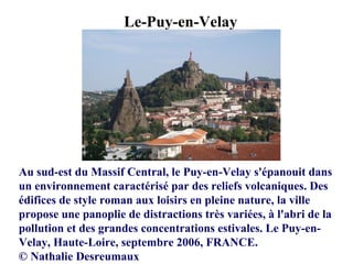 Le-Puy-en-Velay
Au sud-est du Massif Central, le Puy-en-Velay s'épanouit dans
un environnement caractérisé par des reliefs volcaniques. Des
édifices de style roman aux loisirs en pleine nature, la ville
propose une panoplie de distractions très variées, à l'abri de la
pollution et des grandes concentrations estivales. Le Puy-en-
Velay, Haute-Loire, septembre 2006, FRANCE.
© Nathalie Desreumaux
 