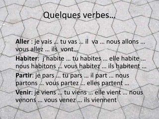 Quelques verbes…

Aller : je vais … tu vas … il va … nous allons …
vous allez … ils vont…
Habiter: j’habite … tu habites … elle habite …
nous habitons … vous habitez … ils habitent …
Partir: je pars … tu pars … il part … nous
partons … vous partez … elles partent …
Venir: je viens … tu viens … elle vient … nous
venons … vous venez … ils viennent
 
