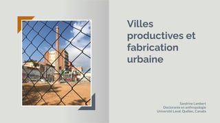 Villes
productives et
fabrication
urbaine
Sandrine Lambert
Doctorante en anthropologie
Université Laval, Québec, Canada
 