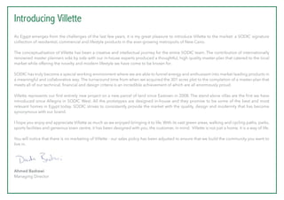 Introducing Villette
As Egypt emerges from the challenges of the last few years, it is my great pleasure to introduce Villette to the market: a SODIC signature
collection of residential, commercial and lifestyle products in the ever-growing metropolis of New Cairo.
The conceptualisation of Villette has been a creative and intellectual journey for the entire SODIC team. The contribution of internationally
renowned master planners side by side with our in-house experts produced a thoughtful, high quality master-plan that catered to the local
market while offering the novelty and modern lifestyle we have come to be known for.
SODIC has truly become a special working environment where we are able to funnel energy and enthusiasm into market leading products in
a meaningful and collaborative way. The turnaround time from when we acquired the 301 acres plot to the completion of a master-plan that
meets all of our technical, financial and design criteria is an incredible achievement of which are all enormously proud.
Villette represents our first entirely new project on a new parcel of land since Eastown in 2008. The stand-alone villas are the first we have
introduced since Allegria in SODIC West. All the prototypes are designed in-house and they promise to be some of the best and most
relevant homes in Egypt today. SODIC strives to consistently provide the market with the quality, design and modernity that has become
synonymous with our brand.
I hope you enjoy and appreciate Villette as much as we enjoyed bringing it to life. With its vast green areas, walking and cycling paths, parks,
sports facilities and generous town centre, it has been designed with you, the customer, in mind. Villette is not just a home, it is a way of life.
You will notice that there is no marketing of Villette - our sales policy has been adjusted to ensure that we build the community you want to
live in.
Ahmed Badrawi
Managing Director
 