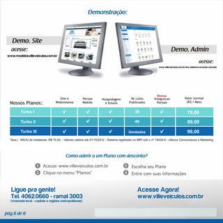 www.modelosvilleveiculos.com.br


                                                                                                               www.villeveiculos.com.br/tour-sistema-revenda-veiculos




                                                                                                              Bônus
                                    Site e              Versão       Hospedagem           Veículos          Integração                Valor normal
 Nossos Planos:                   Websistema            Mobile         e Emails          Publicados           Portais                  (R$ / Mês)


         Turbo I                                                                             30                                          79,00
         Turbo II                                                                            40                                          89,00
         Turbo III                                                                       ilimitados                                      99,00
 Taxa (ÚNICA) de instalação: R$ 70,00. - Valores válidos até 01/10/2012 - Sistema registrado no INPI sob o nº 10434-4 - villevox Comunicação e Marketing




                                     www.villeveiculos.com.br
                                                 “Planos”


  Ligue pra gente!                                                                             Acesse Agora!
  Tel. 4062.0660 - ramal 3003                                                                  www.villeveiculos.com.br
  (chamada local - capitais e regiões metropolitanas)
 