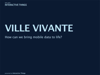 VILLE VIVANTE
How can we bring mobile data to life?




presented by Interactive Things
 