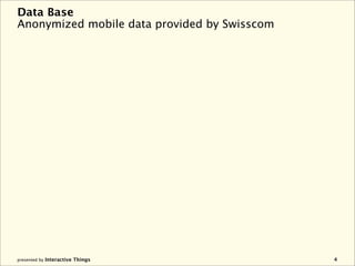 Data Base
Anonymized mobile data provided by Swisscom




presented by Interactive Things               4
 