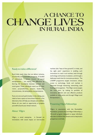 A CHANCE TO
CHANGE LIVES
                                              IN RURAL INDIA




Ready to make a difference?                              markets (the “base of the pyramid”) in India, and
                                                         has eight years’ experience in enabling such

Rural India needs ideas that can deliver inclusive,      innovations to reach rural markets, both through

eco-friendly and sustainable prosperity. A handful       technology and business incubation, and through a

of individuals – better known as social                  dedicated retail chain for innovative products. The

entrepreneurs – are making that difference by            L-RAMP programme targets innovators, whose

blurring the boundaries between business and             access to technology, funds and markets is

social good. These individuals stand out for their       improved through mentoring, networking, seed

vision, purposefulness, passion, leadership,             funding and recognition. The Villgro stores targets

innovativeness, risk taking ability, and persistence.    the rural poor, by making its portfolio of
                                                         innovative, efficient and cost effective products

If you are one such path-breaker in the making, you      available at retail points and through Village Level

need to have a space to hone those instincts, a live     Entrepreneurs.

laboratory that will help you sharpen your abilities.
Above all, you need an opportunity to prepare
                                                         Presenting Villgro Fellowships
yourself to launch your dream venture.

                                                         Villgro in association with the Rockefeller
About Villgro                                            Foundation, presents the 2nd Villgro Fellowships, a
                                                         10-month program designed to equip individuals

Villgro, a social enterprise,        is focused on       who dare to follow their dreams and to help build a

innovations with social impact on low-income             prosperous rural India.
 