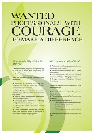 WANTED
PROFESSIONALS WITH
COURAGE
TO MAKE A DIFFERENCE


What does the Villgro Fellowship                           Who can become a Villgro Fellow?
offer you?
                                                           Professionals from the corporate sector who want
                                                           £

The Villgro Fellowship gives you an exciting opportunity   to contribute to the rural poor
to work for 10 months both independently and               £ or agriculture graduates with 3-5 years of
                                                           Engineers
alongside Villgro professionals.                           work experience
                                                           £ entrepreneurs who wish to hone their
                                                           Social
During the programme, you will contribute to rural         entrepreneurial ability in a challenging environment
prosperity by:                                             £ entrepreneurs who aspire to understand
                                                           Emerging
                                                           the rural sector
Mentoring
£                 an Innovator and using your
entrepreneurial skills to enable the successful            Experience in or exposure to any of the following will be
commercialization of an innovation.                        an added advantage:
Deploying practical, imaginative and decisive
£
leadership in working with innovators, innovations and     New product development, Project Management or
                                                           £

rural markets.                                             Business planning
£ in-depth understanding of the innovation
Acquiring                                                  £ capital organizations, Rural markets or the
                                                           Venture
and social enterprise sectors.                             Social sector
Developing
£                  specific expertise in technology        Individuals who have had success in:
                                                           £

development and business planning.                                   Spear-heading change management initiatives
Implementing the best (international) practices
£                                                                    Business planning and execution
from industry.                                                       Social change activities
£ knowledge and familiarity with Villgro and
Gaining                                                              Championing new / entrepreneurial initiatives
other social enterprise models by participating in
structured knowledge building programmes.                  Adaptability to new cultures / environments is a
                                                           £
                                                           must
 
