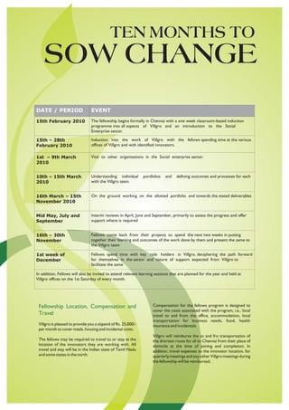 TEN MONTHS TO
    SOW CHANGE
DATE / PERIOD                   EVENT
15th February 2010              The fellowship begins formally in Chennai with a one week classroom-based induction
                                programme into all aspects of Villgro and an introduction to the Social
                                Enterprise sector.

15th – 28th                     Induction into the work of Villgro with the fellows spending time at the various
February 2010                   offices of Villgro and with identified innovators.

1st – 9th March                 Visit to other organizations in the Social enterprise sector.
2010


10th – 15th March               Understanding individual       portfolios   and   defining outcomes and processes for each
2010                            with the Villgro team.


16th March – 15th               On the ground working on the allotted portfolio and towards the stated deliverables
November 2010


Mid May, July and               Interim reviews in April, June and September, primarily to assess the progress and offer
September                       support where is required


16th – 30th                     Fellows come back from their projects to spend the next two weeks in putting
November                        together their learning and outcomes of the work done by them and present the same to
                                the Villgro team

1st week of                     Fellows spend time with key role holders in Villgro, deciphering the path forward
December                        for themselves in the sector and nature of support expected from Villgro to
                                facilitate the same

In addition, Fellows will also be invited to attend relevant learning sessions that are planned for the year and held at
Villgro offices on the 1st Saturday of every month.




 Fellowship Location, Compensation and                              Compensation for the fellows program is designed to
                                                                    cover the costs associated with the program, i.e., local
 Travel                                                             travel to and from the office, accommodation, local
                                                                    transportation for business needs, food, health
 Villgro is pleased to provide you a stipend of Rs. 25,000/-        insurance and incidentals.
 per month to cover meals, housing and incidental costs.
                                                                    Villgro will reimburse the to and fro transportation of
 The fellows may be required to travel to or stay at the            the shortest route for all to Chennai from their place of
 location of the innovators they are working with. All              domicile at the time of joining and completion. In
 travel and stay will be in the Indian state of Tamil Nadu          addition, travel expenses to the innovator location, for
 and some states in the north.                                      quarterly meetings and any other Villgro meetings during
                                                                    the fellowship will be reimbursed.
 
