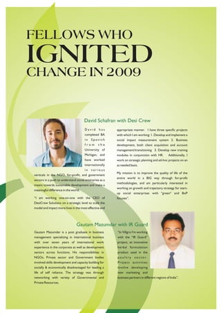 FELLOWS WHO
IGNITED
CHANGE IN 2009


                                      David Schafran with Desi Crew
                                      David      has     appropriate manner. I have three specific projects
                                      completed BA       with which I am working: 1. Develop and implement a
                                      in   Spanish       social impact measurement system 2. Business
                                      from       the     development, both client acquisition and account
                                      University of      management/transitioning 3. Develop new training
                                      Michigan, and      modules in conjunction with HR.         Additionally, I
                                      have worked        work on strategic planning and ad-hoc projects on an
                                      internationally    as needed basis.
                                      in   various
                                                         My mission is to improve the quality of life of the
verticals in the NGO, for-profit, and government
                                                         entire world in a BIG way through for-profit
sectors in a push to understand social enterprise as a
                                                         methodologies, and am particularly interested in
means towards sustainable development and make a
                                                         working on growth and trajectory strategy for start-
meaningful difference in the world.
                                                         up social enterprises with "green" and BoP
“I am working one-on-one with the CEO of                 focuses”.
DesiCrew Solutions on a strategic level to scale the
model and impact more lives in the most effective and




                                Gautam Mazumdar with IR Guard
Gautam Mazumdar is a post graduate in business           “In Villgro I'm working
management specializing in international business        with the “IR Guard”
with over seven years of international work              project, an innovative
experience in the corporate as well as development       herbal formulation
sectors across functions. His responsibilities in        product used in the
NGOs, Private sector and Government bodies               poultry      sector.
involved skills development and capacity building for    Project activities
socially & economically disadvantaged for leading a      involve developing
life of self reliance. The strategy was through          new marketing and
networking with variety of Governmental and              business partners in different regions of India”.
Private Resources.
 