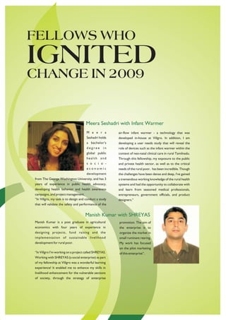 FELLOWS WHO
IGNITED
CHANGE IN 2009


                                     Meera Seshadri with Infant Warmer
                                      M e e r a         air-flow infant warmer - a technology that was
                                      Seshadri holds    developed in-house at Villgro. In addition, I am
                                      a bachelor's      developing a user needs study that will reveal the
                                      degree      in    role of devices such as the infant warmer within the
                                      global public     context of neo-natal clinical care in rural Tamilnadu.
                                      health and        Through this fellowship, my exposure to the public
                                      s o c i o -       and private health sector, as well as to the critical
                                      economic          needs of the rural poor, has been incredible. Though
                                      development       the challenges have been dense and deep, I've gained
from The George Washington University, and has 3        a tremendous working knowledge of the rural health
years of experience in public health advocacy,          systems and had the opportunity to collaborate with
developing health behavior and health awareness         and learn from seasoned medical professionals,
campaigns, and project management.                      entrepreneurs, government officials, and product
“In Villgro, my task is to design and conduct a study   designers."
that will validate the safety and performance of the


                                     Manish Kumar with SHREYAS
Manish Kumar is a post graduate in agricultural         promotion. The aim of
economics with four years of experience in              the enterprise is to
designing projects, fund raising and the                organize the market in
implementation of sustainable livelihood                small ruminant rearing.
development for rural poor.                             My work has focused
                                                        on the pilot marketing
“In Villgro I’m working on a project called SHREYAS.    of this enterprise”.
Working with SHREYAS (a social enterprise) as part
of my fellowship at Villgro was a wonderful learning
experience! It enabled me to enhance my skills in
livelihood enhancement for the vulnerable sections
of society, through the strategy of enterprise
 