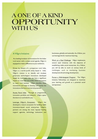 A ONE OF A KIND
OPPORTUNITY
WITH US



A Villgro Initiative                                    businesses, globally and nationally. As a Fellow, you
                                                        can leverage this for maximum learning.
As a leading incubator of innovations for the Indian
rural sector with a unique social agenda, Villgro is    Work on a Real Challenge: Villgro implements
equipped to make a difference to your ambitions.        several seed initiatives with the objective of
                                                        establishing viable social enterprises. As a Fellow,
Driven by dreams of a prosperous rural India,           you will be able to work on various kinds of
Villgro is a not-for-profit entity based in India.      challenges, such as marketing, business
Villgro’s mission is to identify and incubate           development & technology development.
grassroots technological innovations developed
largely by rural users that can have a significant      Pursue a Well-designed Program:         The Villgro
impact on rural lives and enable these innovations      Initiative Fellowships are designed to maximize
to reach rural markets.      Villgro identifies these   your learning and growth as a potential social
innovations and helps to develop and market the         entrepreneur.
innovations that have commercial potential.

Access Rural India:      Through its programmes,
innovation portfolio and network, Villgro opens
the doors to rural India for you.

Leverage Villgro's Ecosystem:           Villgro has
developed a mature ecosystem for building viable
innovation-based social enterprises. Villgro's
partners are among the most reputed funding
support agencies, technology institutions and
 