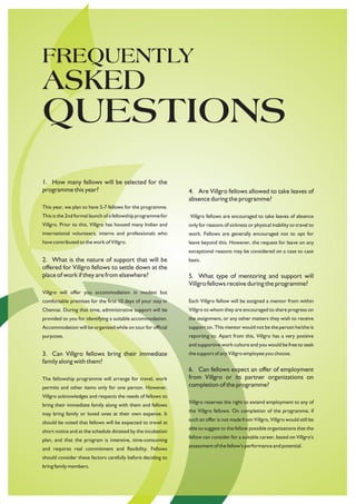 FREQUENTLY
ASKED
QUESTIONS
1. How many fellows will be selected for the
programme this year?                                          4. Are Villgro fellows allowed to take leaves of
                                                              absence during the programme?
This year, we plan to have 5-7 fellows for the programme.
This is the 2nd formal launch of a fellowship programme for   Villgro fellows are encouraged to take leaves of absence
Villgro. Prior to this, Villgro has housed many Indian and    only for reasons of sickness or physical inability to travel to
international volunteers, interns and professionals who       work. Fellows are generally encouraged not to opt for
have contributed to the work of Villgro.                      leave beyond this. However, the request for leave on any
                                                              exceptional reasons may be considered on a case to case
2. What is the nature of support that will be                 basis.
offered for Villgro fellows to settle down at the
place of work if they are from elsewhere?                     5. What type of mentoring and support will
                                                              Villgro fellows receive during the programme?
Villgro will offer you accommodation in modest but
comfortable premises for the first 10 days of your stay in    Each Villgro fellow will be assigned a mentor from within
Chennai. During that time, administrative support will be     Villgro to whom they are encouraged to share progress on
provided to you for identifying a suitable accommodation.     the assignment, or any other matters they wish to receive
Accommodation will be organized while on tour for official    support on. This mentor would not be the person he/she is
purposes.                                                     reporting to. Apart from this, Villgro has a very positive
                                                              and supportive work culture and you would be free to seek
3. Can Villgro fellows bring their immediate                  the support of any Villgro employee you choose.
family along with them?
                                                              6. Can fellows expect an offer of employment
The fellowship programme will arrange for travel, work        from Villgro or its partner organizations on
permits and other items only for one person. However,         completion of the programme?
Villgro acknowledges and respects the needs of fellows to
                                                              Villgro reserves the right to extend employment to any of
bring their immediate family along with them and fellows
                                                              the Villgro fellows. On completion of the programme, if
may bring family or loved ones at their own expense. It
                                                              such an offer is not made from Villgro, Villgro would still be
should be noted that fellows will be expected to travel at
                                                              able to suggest to the fellow possible organizations that the
short notice and at the schedule dictated by the incubation
                                                              fellow can consider for a suitable career, based on Villgro's
plan, and that the program is intensive, time-consuming
                                                              assessment of the fellow's performance and potential.
and requires real commitment and flexibility. Fellows
should consider these factors carefully before deciding to
bring family members.
 