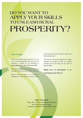 DO YOU WANT TO
APPLY YOUR SKILLS
TO UNLEASH RURAL
PROSPERITY?

                                                             eminent social entrepreneur and senior staff from the
How to Apply
                                                             Villgro selection board.

Send in your detailed resume, along with a one page          The decision on the persons selected for the Villgro
summary (not exceeding 500 words) of why you are             fellowship and extension of offers to successful
interested in applying for the fellowship, to                candidates will be sent before the 2nd week of
fellowship@villgro.org before 20th October 2009.             December 2009.

Shortlisted candidates can expect a phone call from us at
                                                             Apply now to participate in an
a mutually convenient time informing them of the same.
                                                             exciting journey with us!
Finalists would participate in an in-person /
teleconference /video conference interview with an




                                                Villgro Fellowships
                                 Villgro, 20/6, 1st Floor, Lakshmipuram 2nd Street
                                          Lloyds Road, Royapettah, Chennai
                                 Tamilnadu, India 600 014, Ph: +91-44-2811 2108
 