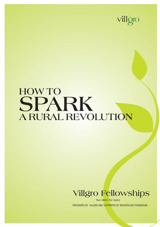HOW TO
SPARK
A RURAL REVOLUTION




         Villgro Fellowships
                           Your talent. Our space.
         PRESENTED BY VILLGRO AND SUPPORTED BY ROCKEFELLER FOUNDATION.
 