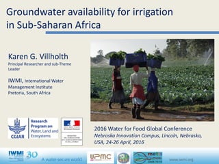 Groundwater availability for irrigation
in Sub-Saharan Africa
Karen G. Villholth
Principal Researcher and sub-Theme
Leader
IWMI, International Water
Management Institute
Pretoria, South Africa
2016 Water for Food Global Conference
Nebraska Innovation Campus, Lincoln, Nebraska,
USA, 24-26 April, 2016
 