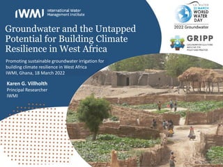 Groundwater and the Untapped
Potential for Building Climate
Resilience in West Africa
Karen G. Villholth
Principal Researcher
IWMI
Promoting sustainable groundwater irrigation for
building climate resilience in West Africa
IWMI, Ghana, 18 March 2022
 