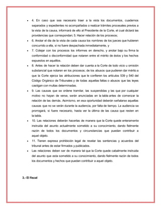  4. En caso que sea necesario traer a la vista los documentos, cuadernos
separados y expedientes no acompañados o realizar trámites procesales previos a
la vista de la causa, informará de ello al Presidente de la Corte, el cual dictará las
providencias que correspondan; 5. Hacer relación de los procesos;
 6. Anotar el día de la vista de cada causa los nombres de los jueces que hubieren
concurrido a ella, si no fuere despachada inmediatamente, y
 7. Cotejar con los procesos los informes en derecho, y anotar bajo su firma la
conformidad o disconformidad que notaren entre el mérito de éstos y los hechos
expuestos en aquéllos.
 8. Antes de hacer la relación deben dar cuenta a la Corte de todo vicio u omisión
substancial que notaren en los procesos; de los abusos que pudieren dar mérito a
que la Corte ejerza las atribuciones que le confieren los artículos 539 y 540 del
Código Orgánico de Tribunales y de todas aquellas faltas o abusos que las leyes
castigan con multas determinadas.
 9. Las causas que se ordene tramitar, las suspendidas y las que por cualquier
motivo no hayan de verse, serán anunciadas en la tabla antes de comenzar la
relación de las demás. Asimismo, en esa oportunidad deberán señalarse aquellas
causas que no se verán durante la audiencia, por falta de tiempo. La audiencia se
prorrogará, si fuere necesario, hasta ver la última de las causa que resten en
la tabla.
 10. Las relaciones deberán hacerlas de manera que la Corte quede enteramente
instruida del asunto actualmente sometido a su conocimiento, dando fielmente
razón de todos los documentos y circunstancias que puedan contribuir a
aquel objeto.
 11. Tienen expresa prohibición legal de revelar las sentencias y acuerdos del
tribunal antes de estar firmados y publicados.
 Las relaciones deben ser de manera tal que la Corte quede cabalmente instruida
del asunto que esta sometido a su conocimiento, dando fielmente razón de todos
los documentos y hechos que puedan contribuir a aquel objeto.
3.- El fiscal
 
