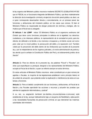 la ley organica del Ministerio público reconoce mediante DECRETO LEGISLATIVO Nº 052
que el FISCAL es un funcionario integrante del Ministerio Público, que lleva materialmente
la dirección de la investigación criminal y el ejercicio de acción penal pública; es decir, es
a quien corresponde desempeñar directa y concretamente, en un proceso penal, las
funciones y atribuciones del ministerio público, en los casos que conoce. Si bien el
Ministerio Público es responsable de otorgar protección de víctimas y testigos, ello no
implica que el fiscal sea su abogado.
El Artículo 1 de LOMP indica “El Ministerio Público es el organismo autónomo del
Estado que tiene como funciones principales la defensa de la legalidad, los derechos
ciudadanos y los intereses públicos, la representación de la sociedad en juicio, para los
efectos de defender a la familia, a los menores e incapaces y el interés social, así como
para velar por la moral pública; la persecución del delito y la reparación civil. También
velará por la prevención del delito dentro de las limitaciones que resultan de la presente
ley y por la independencia de los órganos judiciales y la recta administración de justicia y
las demás que le señalan la Constitución Política del Perú y el ordenamiento jurídico de la
Nación”
Artículo 2.- Para los efectos de la presente ley, las palabras "Fiscal" o "Fiscales", sin
otras que especifiquen su jerarquía, designan a los representantes del Ministerio Público,
excepto al Fiscal de la Nación, a quien se referirá siempre en estos términos.
En estos artículos el Ministerio Público reconoce estar constituido por un gran número de
agentes o fiscales, la mayoría de las legislaciones establecen como principio básico el
de unidad de actuación, que pretende evitar la duplicación o interferencia de estos en sus
tareas y funciones.
Artículo 3.- Para el debido cumplimiento de sus funciones y atribuciones, el Fiscal de la
Nación y los Fiscales ejercitarán las acciones o recursos y actuarán las pruebas que
admiten la Legislación Administrativa y Judicial”
A su vez, su asignación territorial (en distritos, circunscripciones o comunas) está
establecida en la ley, aunque habitualmente bajo un esquema de flexibilidad y adecuación
a las necesidades fluctuantes de persecución criminal, en que intervienen las máximas
autoridades del ministerio.
 