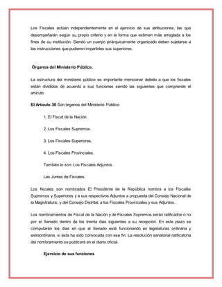 Los Fiscales actúan independientemente en el ejercicio de sus atribuciones, las que
desempeñarán según su propio criterio y en la forma que estimen más arreglada a los
fines de su institución. Siendo un cuerpo jerárquicamente organizado deben sujetarse a
las instrucciones que pudieren impartirles sus superiores.
Órganos del Ministerio Público.
La estructura del ministerio público es importante mencionar debido a que los fiscales
están divididos de acuerdo a sus funciones siendo las siguientes que comprende el
artículo:
El Artículo 36 Son órganos del Ministerio Público:
1. El Fiscal de la Nación.
2. Los Fiscales Supremos.
3. Los Fiscales Superiores.
4. Los Fiscales Provinciales.
También lo son: Los Fiscales Adjuntos.
Las Juntas de Fiscales.
Los fiscales son nombrados El Presidente de la República nombra a los Fiscales
Supremos y Superiores y a sus respectivos Adjuntos a propuesta del Consejo Nacional de
la Magistratura; y del Consejo Distrital, a los Fiscales Provinciales y sus Adjuntos.
Los nombramientos de Fiscal de la Nación y de Fiscales Supremos serán ratificados o no
por el Senado dentro de los treinta días siguientes a su recepción. En este plazo se
computarán los días en que el Senado esté funcionando en legislaturas ordinaria y
extraordinaria, si ésta ha sido convocada con ese fin. La resolución senatorial ratificatoria
del nombramiento se publicará en el diario oficial.
Ejercicio de sus funciones
 