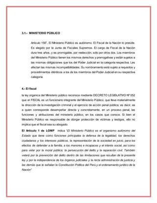 3.1.- MINISTERIO PÚBLICO
Artículo 158°. El Ministerio Público es autónomo. El Fiscal de la Nación lo preside.
Es elegido por la Junta de Fiscales Supremos. El cargo de Fiscal de la Nación
dura tres años, y es prorrogable, por reelección, sólo por otros dos. Los miembros
del Ministerio Público tienen los mismos derechos y prerrogativas y están sujetos a
las mismas obligaciones que los del Poder Judicial en la categoría respectiva. Les
afectan las mismas incompatibilidades. Su nombramiento está sujeto a requisitos y
procedimientos idénticos a los de los miembros del Poder Judicial en su respectiva
categoría.
4.- El fiscal
la ley organica del Ministerio público reconoce mediante DECRETO LEGISLATIVO Nº 052
que el FISCAL es un funcionario integrante del Ministerio Público, que lleva materialmente
la dirección de la investigación criminal y el ejercicio de acción penal pública; es decir, es
a quien corresponde desempeñar directa y concretamente, en un proceso penal, las
funciones y atribuciones del ministerio público, en los casos que conoce. Si bien el
Ministerio Público es responsable de otorgar protección de víctimas y testigos, ello no
implica que el fiscal sea su abogado.
El Artículo 1 de LOMP indica “El Ministerio Público es el organismo autónomo del
Estado que tiene como funciones principales la defensa de la legalidad, los derechos
ciudadanos y los intereses públicos, la representación de la sociedad en juicio, para los
efectos de defender a la familia, a los menores e incapaces y el interés social, así como
para velar por la moral pública; la persecución del delito y la reparación civil. También
velará por la prevención del delito dentro de las limitaciones que resultan de la presente
ley y por la independencia de los órganos judiciales y la recta administración de justicia y
las demás que le señalan la Constitución Política del Perú y el ordenamiento jurídico de la
Nación”
 