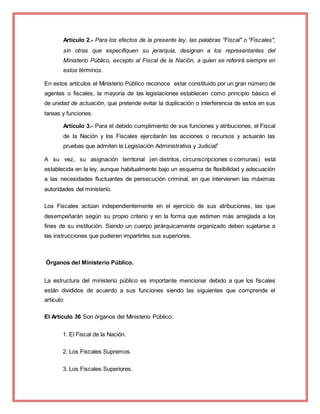 Artículo 2.- Para los efectos de la presente ley, las palabras "Fiscal" o "Fiscales",
sin otras que especifiquen su jerarquía, designan a los representantes del
Ministerio Público, excepto al Fiscal de la Nación, a quien se referirá siempre en
estos términos.
En estos artículos el Ministerio Público reconoce estar constituido por un gran número de
agentes o fiscales, la mayoría de las legislaciones establecen como principio básico el
de unidad de actuación, que pretende evitar la duplicación o interferencia de estos en sus
tareas y funciones.
Artículo 3.- Para el debido cumplimiento de sus funciones y atribuciones, el Fiscal
de la Nación y los Fiscales ejercitarán las acciones o recursos y actuarán las
pruebas que admiten la Legislación Administrativa y Judicial”
A su vez, su asignación territorial (en distritos, circunscripciones o comunas) está
establecida en la ley, aunque habitualmente bajo un esquema de flexibilidad y adecuación
a las necesidades fluctuantes de persecución criminal, en que intervienen las máximas
autoridades del ministerio.
Los Fiscales actúan independientemente en el ejercicio de sus atribuciones, las que
desempeñarán según su propio criterio y en la forma que estimen más arreglada a los
fines de su institución. Siendo un cuerpo jerárquicamente organizado deben sujetarse a
las instrucciones que pudieren impartirles sus superiores.
Órganos del Ministerio Público.
La estructura del ministerio público es importante mencionar debido a que los fiscales
están divididos de acuerdo a sus funciones siendo las siguientes que comprende el
artículo:
El Artículo 36 Son órganos del Ministerio Público:
1. El Fiscal de la Nación.
2. Los Fiscales Supremos.
3. Los Fiscales Superiores.
 