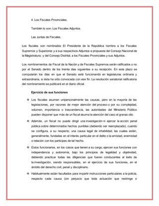 4. Los Fiscales Provinciales.
También lo son: Los Fiscales Adjuntos.
Las Juntas de Fiscales.
Los fiscales son nombrados El Presidente de la República nombra a los Fiscales
Supremos y Superiores y a sus respectivos Adjuntos a propuesta del Consejo Nacional de
la Magistratura; y del Consejo Distrital, a los Fiscales Provinciales y sus Adjuntos.
Los nombramientos de Fiscal de la Nación y de Fiscales Supremos serán ratificados o no
por el Senado dentro de los treinta días siguientes a su recepción. En este plazo se
computarán los días en que el Senado esté funcionando en legislaturas ordinaria y
extraordinaria, si ésta ha sido convocada con ese fin. La resolución senatorial ratificatoria
del nombramiento se publicará en el diario oficial.
Ejercicio de sus funciones
 Los fiscales asumen unipersonalmente las causas, pero en la mayoría de las
legislaciones, por razones de mejor atención del proceso o por su complejidad,
volumen, importancia o trascendencia, las autoridades del Ministerio Público
pueden disponer que más de un fiscal asuma la atención del caso el granao oilo.
 Además, un fiscal no puede dirigir una investigación ni ejercer la acción penal
pública sobre determinados hechos punibles (debiendo ser reemplazado), cuando
se configura, a su respecto, una causa legal de inhabilidad, las cuales están,
generalmente, fundadas en el interés particular en el delito o la amistad, enemistad
o relación con los partícipes de tal hecho.
 Estos funcionarios, en los casos que tienen a su cargo, ejercen sus funciones con
independencia y autonomía, bajo los principios de legalidad y objetividad,
debiendo practicar todas las diligencias que fueren conducentes al éxito de
la investigación, siendo responsables, en el ejercicio de sus funciones, en el
ámbito del derecho civil, penal y disciplinario.
 Habitualmente están facultados para impartir instrucciones particulares a la policía,
respecto cada causa (sin perjuicio que toda actuación que restringe o
 