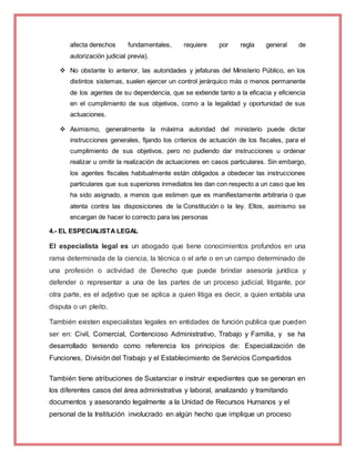 afecta derechos fundamentales, requiere por regla general de
autorización judicial previa).
 No obstante lo anterior, las autoridades y jefaturas del Ministerio Público, en los
distintos sistemas, suelen ejercer un control jerárquico más o menos permanente
de los agentes de su dependencia, que se extiende tanto a la eficacia y eficiencia
en el cumplimiento de sus objetivos, como a la legalidad y oportunidad de sus
actuaciones.
 Asimismo, generalmente la máxima autoridad del ministerio puede dictar
instrucciones generales, fijando los criterios de actuación de los fiscales, para el
cumplimiento de sus objetivos, pero no pudiendo dar instrucciones u ordenar
realizar u omitir la realización de actuaciones en casos particulares. Sin embargo,
los agentes fiscales habitualmente están obligados a obedecer las instrucciones
particulares que sus superiores inmediatos les dan con respecto a un caso que les
ha sido asignado, a menos que estimen que es manifiestamente arbitraria o que
atenta contra las disposiciones de la Constitución o la ley. Ellos, asimismo se
encargan de hacer lo correcto para las personas
4.- EL ESPECIALISTA LEGAL
El especialista legal es un abogado que tiene conocimientos profundos en una
rama determinada de la ciencia, la técnica o el arte o en un campo determinado de
una profesión o actividad de Derecho que puede brindar asesoría jurídica y
defender o representar a una de las partes de un proceso judicial, litigante, por
otra parte, es el adjetivo que se aplica a quien litiga es decir, a quien entabla una
disputa o un pleito.
También existen especialistas legales en entidades de función publica que pueden
ser en: Civil, Comercial, Contencioso Administrativo, Trabajo y Familia, y se ha
desarrollado teniendo como referencia los principios de: Especialización de
Funciones, División del Trabajo y el Establecimiento de Servicios Compartidos
También tiene atribuciones de Sustanciar e instruir expedientes que se generan en
los diferentes casos del área administrativa y laboral, analizando y tramitando
documentos y asesorando legalmente a la Unidad de Recursos Humanos y el
personal de la Institución involucrado en algún hecho que implique un proceso
 