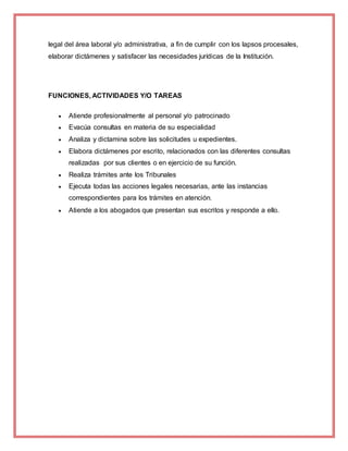 legal del área laboral y/o administrativa, a fin de cumplir con los lapsos procesales,
elaborar dictámenes y satisfacer las necesidades jurídicas de la Institución.
FUNCIONES, ACTIVIDADES Y/O TAREAS
 Atiende profesionalmente al personal y/o patrocinado
 Evacúa consultas en materia de su especialidad
 Analiza y dictamina sobre las solicitudes u expedientes.
 Elabora dictámenes por escrito, relacionados con las diferentes consultas
realizadas por sus clientes o en ejercicio de su función.
 Realiza trámites ante los Tribunales
 Ejecuta todas las acciones legales necesarias, ante las instancias
correspondientes para los trámites en atención.
 Atiende a los abogados que presentan sus escritos y responde a ello.
 