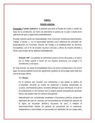 PARTE I
PODER JUDICIAL
Concepto: El poder judicial es la potestad que tiene el Estado de cuidar y cumplir las
leyes de la constitución, así como de administrar la justicia de un país a través de la
aplicación de leyes y reglamentos preestablecidos.
El poder Judicial cuenta con Especialidades: Civil, Comercial, Contencioso Administrativo,
Trabajo y Familia, y se ha desarrollado teniendo como referencia los principios de:
Especialización de Funciones, División del Trabajo y el Establecimiento de Servicios
Compartidos; con el fin de emplear recursos comunes y afines de manera eficiente y
eficaz, para el logro de los objetivos preestablecidos.
Artículo 138°. La potestad de administrar justicia emana del pueblo y se ejerce
por el Poder Judicial a través de sus órganos jerárquicos con arreglo a la
Constitución y a las leyes.
En todo proceso, de existir incompatibilidad entre una norma constitucional y una norma
legal, los jueces prefieren la primera. Igualmente, prefieren la norma legal sobre toda otra
norma de rango inferior.
1.1.- El juez
Es la persona que resuelve una controversia o que decide el destino de
un imputado, tomando en cuenta las evidencias o pruebas presentadas en
un juicio, administrando justicia. Conviene distinguir al juez del tribunal, el cual no
es jurídicamente un ser humano, sino un órgano judicial compuesto por personas
físicas, que pueden rotar sin vulnerar esta garantía.
Habitualmente son considerados empleados o funcionarios públicos, aunque ello
dependerá del país en concreto, son remunerados por el Estado (sin perjuicio de
la figura de los jueces árbitros y los jueces de paz), e integran el
denominado Poder Judicial. En general, se caracterizan por su autonomía,
independencia e inamovilidad, sin que puedan ser destituidos de sus cargos salvo
 