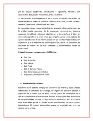 por las causas establecidas constitucional o legalmente. Asimismo, son
responsables de sus actos ministeriales, civil y penalmente.
Si bien disfrutan de la independencia en su actuar, sus resoluciones suelen ser
revisables por sus superiores, mediante los llamados recursos judiciales, pudiendo
ser éstas confirmadas, modificadas o revocadas.
La concepción de juez, encuentra justificación racional en el aprovechamiento por
la entidad estatal respectiva, de la experiencia, conocimientos, destreza,
capacidad, sensibilidad e identidad adquiridas en el desempeño de la labor, así
como del desarrollo de la virtud innata para impartir justicia como producto del
ejercicio de la función, de los mejores jueces con que cuenta el Poder Judicial, con
el propósito que la prestación del servicio público de justicia a la ciudadanía, se
encuentre en manos de los más calificados y experimentados jueces de
cada Estado.
Estas atribuciones corresponden a JUECES de :
 Sala Civil
 Sala de Familia
 Sala Laboral
 Sala Penal
 Sala de Derecho Público
 Sala Contencioso Administrativa.
 Juzgados Especializados Y Mixtos.
1.2 .- Sujeción del juez a la ley
El derecho es un sistema complejo de secuencias de normas y actos jurídicos
establecidos de antemano. Sin embargo, los órganos de aplicación deciden el
significado de la norma que se aplica. Son los jueces los encargados de la
aplicación del derecho y estas normas. Por eso el orden jurídico es el cuadro de
las transformaciones jurídicas, no algo acabado o en reposo, y esto produce una
serie de paradojas ya que la creación jurídica es constante y los jueces generan
jurisprudencia. El proceso interpretativo genera un enunciado que a su vez
deviene norma jurídica.
 