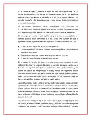 En el modelo europeo continental la figura del Juez es muy diferente a la del
modelo norteamericano, en el que la idea roussianiana de la Ley generó un
sistema jurídico que vincula a los jueces a la ley. En el modelo europeo - por
ejemplo, el español -, los jueces poseen un mayor margen de discrecionalidad en
la interpretación jurídica.
En los Estados Unidos los jueces fundamentan sus decisiones en
la Constitución más que en las leyes u otras normas jurídicas, lo cual les otorga un
gran poder político. Si las leyes no les parecen constitucionales no las aplican.
Sin embargo, en nuestro modelo judicial (europeo y latinoamericano) todos los
poderes públicos están sometidos a la ley. Existe una sujeción del juez al
legislador (función legislativa del poder legislativo) y una subordinación del J.v.c
 El Juez no está autorizado a crear normas jurídicas.
 Las decisiones del Juez están fundadas en normas jurídicas que provienen de
una fuente autorizada.
 Se presume que el Juez conoce la ley y demás normas jurídicas.
 El Juez no puede rechazar la aplicación de una ley.
Sin embargo, la función del Juez no es algo meramente mecánico, la visión
tradicional del Juez y la exigencia básica de su sumisión a la ley no significa que el
Juez no sea un jurista, no significa la esterilización de su profesionalismo y sus
ideales de justicia. La interpretación de la Ley implica una importante función
valorativa, no sólo técnica, ya que la función del Juez implica también un control
de los otros poderes del Estado siempre y cuando la Ley sea consecuencia de una
democracia y el Juez no se convierta en un poder político.
La identificación del poder político a la impunidad y la corrupción, se da cuando los
regímenes de transición hacia la democracia conservan rasgos de la cultura
política totalitaria en la cual la Independencia judicial es incierta, tal como sucedió
en la Alemania nazi. El riesgo, en los países europeos y latinoamericanos que han
vivido regímenes dictatoriales, es que los jueces siempre fallen a favor del poder
ejecutivo de turno.4
No podrá ejercer como juez aquel que esté inculpado o procesado por algún delito
hasta tanto no sea sobreseído o absuelto, tampoco aquella persona que haya sido
condenada por un delito doloso hasta que no haya sido rehabilitada y tampoco
 