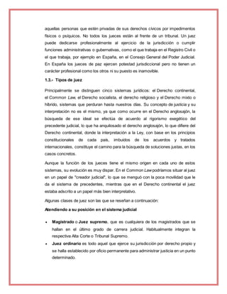 aquellas personas que estén privadas de sus derechos cívicos por impedimentos
físicos o psíquicos. No todos los jueces están al frente de un tribunal. Un juez
puede dedicarse profesionalmente al ejercicio de la jurisdicción o cumplir
funciones administrativas o gubernativas, como el que trabaja en el Registro Civil o
el que trabaja, por ejemplo en España, en el Consejo General del Poder Judicial.
En España los jueces de paz ejercen potestad jurisdiccional pero no tienen un
carácter profesional como los otros ni su puesto es inamovible.
1.3.- Tipos de juez
Principalmente se distinguen cinco sistemas jurídicos: el Derecho continental,
el Common Law, el Derecho socialista, el derecho religioso y el Derecho mixto o
híbrido, sistemas que perduran hasta nuestros días. Su concepto de justicia y su
interpretación no es el mismo, ya que como ocurre en el Derecho anglosajón, la
búsqueda de ese ideal se efectúa de acuerdo al rigorismo exegético del
precedente judicial, lo que ha anquilosado el derecho anglosajón, lo que difiere del
Derecho continental, donde la interpretación a la Ley, con base en los principios
constitucionales de cada país, imbuidos de los acuerdos y tratados
internacionales, constituye el camino para la búsqueda de soluciones justas, en los
casos concretos.
Aunque la función de los jueces tiene el mismo origen en cada uno de estos
sistemas, su evolución es muy dispar. En el Common Law podríamos situar al juez
en un papel de "creador judicial", lo que se menguó con la poca movilidad que le
da el sistema de precedentes, mientras que en el Derecho continental el juez
estaba adscrito a un papel más bien interpretativo.
Algunas clases de juez son las que se reseñan a continuación:
Atendiendo a su posición en el sistema judicial
 Magistrado o Juez supremo, que es cualquiera de los magistrados que se
hallan en el último grado de carrera judicial. Habitualmente integran la
respectiva Alta Corte o Tribunal Supremo.
 Juez ordinario es todo aquel que ejerce su jurisdicción por derecho propio y
se halla establecido por oficio permanente para administrar justicia en un punto
determinado.
 