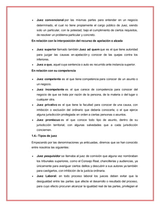  Juez convencional por las mismas partes para entender en un negocio
determinado, el cual no tiene propiamente el cargo público de Juez, siendo
solo un particular, con la potestad, bajo el cumplimiento de ciertos requisitos,
de resolver un problema particular y concreto.
En relación con la interposición del recurso de apelación o alzada
 Juez superior llamado también Juez ad quem que es el que tiene autoridad
para juzgar las causas en apelación y conocer de las quejas contra los
inferiores.
 Juez a quo, aquel cuya sentencia o auto es recurrido ante instancia superior.
En relación con su competencia
 Juez competente es el que tiene competencia para conocer de un asunto o
un negocio.
 Juez incompetente es el que carece de competencia para conocer del
negocio de que se trata por razón de la persona, de la materia o del lugar o
cualquier otra.
 Juez privativo es el que tiene la facultad para conocer de una causa, con
inhibición o exclusión del ordinario que debería conocerla; o el que ejerce
alguna jurisdicción privilegiada en orden a ciertas personas o asuntos.
 Juez promiscuo es el que conoce todo tipo de asunto, dentro de su
jurisdicción territorial, con algunas salvedades que a cada jurisdicción
conciernen.
1.4.- Tipos de juez
Empezando por las denominaciones ya anticuadas, diremos que se han conocido
entre nosotros las siguientes:
 Juez pesquisidor se llamaba al juez de comisión que alguna vez nombraban
los tribunales superiores, como el Consejo Real, chancillerías y audiencias, ya
únicamente para averiguar ciertos delitos y descubrir a sus autores ya también
para castigarlos, con inhibición de la justicia ordinaria.
 Juez Laboral: en todo proceso laboral los jueces deben evitar que la
desigualdad entre las partes que afecte el desarrollo o resultado del proceso,
para cuyo efecto procuran alcanzar la igualdad real de las partes, privilegian el
 