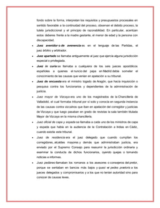 fondo sobre la forma, interpretan los requisitos y presupuestos procesales en
sentido favorable a la continuidad del proceso, observan el debido proceso, la
tutela jurisdiccional y el principio de razonabilidad. En particular, acentúan
estos deberes frente a la madre gestante, el menor de edad y la persona con
discapacidad.
 Juez avenidor o de avenencia es en el lenguaje de las Partidas, el
juez árbitro y arbitrador.
 Juez apartado se llamaba antiguamente al juez que ejercía alguna jurisdicción
especial o privilegiada.
 Juez in curia se llamaba a cualquiera de los seis jueces apostólicos
españoles a quienes el nuncio del papa en Madrid debía someter el
conocimiento de las causas que venían en apelación a su tribunal.
 Juez de encuesta era el ministro togado de Aragón, que hacía inquisición o
pesquisa contra los funcionarios y dependientes de la administración de
justicia.
 Juez mayor de Vizcaya era uno de los magistrados de la Chancillería de
Valladolid, el cual formaba tribunal por sí solo y conocía en segunda instancia
de las causas contra vizcaínos que iban en apelación del corregidor y justicias
de Vizcaya y que luego pasaban en grado de revistas la sala también titulada
Mayor de Vizcaya en la misma chancillería.
 Juez oficial de capa y espada se llamaba a cada uno de los ministros de capa
y espada que había en la audiencia de la Contratación a Indias en Cádiz,
cuando existía este tribunal.
 Juez de residencia era el juez delegado que cuando cumplían los
corregidores, alcaldes mayores y demás que administraban justicia, era
enviado por el Supremo Consejo para reasumir la jurisdicción ordinaria y
examinar la conducta de dichos funcionarios, oyendo quejas o tomando
noticias e informes.
 Juez pedáneo llamaban los romanos a los asesores o consejeros del pretor,
porque se sentaban en bancos más bajos y quasi wi pedes prætoris a los
jueces delegados y compromisarios y a los que no tenían autoridad sino para
conocer de causas leves.
 