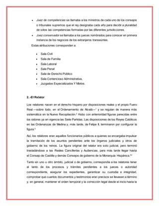  Juez de competencias se llamaba a los ministros de cada uno de los consejos
o tribunales supremos que el rey designaba cada año para decidir a pluralidad
de votos las competencias formadas por las diferentes jurisdicciones.
 Juez conservador se llamaba a los jueces nombrados para conocer en primera
instancia de los negocios de los extranjeros transeúntes.
Estas atribuciones corresponden a:
 Sala Civil
 Sala de Familia
 Sala Laboral
 Sala Penal
 Sala de Derecho Público
 Sala Contencioso Administrativa.
 Juzgados Especializados Y Mixtos.
2. -El Relator
Los relatores nacen en el derecho hispano por disposiciones reales y el propio Fuero
Real —sobre todo, en el Ordenamiento de Alcalá—1
y se regulan de manera más
sistemática en la Nueva Recopilación.2
Hubo con anterioridad figuras parecidas entre
los oidores ya en vigencia las Siete Partidas. Las disposiciones de los Reyes Católicos
en las Ordenanzas de Medina y, más tarde, de Felipe II, terminaron por configurar la
figura.3
Así, los relatores eran aquellos funcionarios públicos a quienes se encargaba impulsar
la tramitación de los asuntos pendientes ante los órganos judiciales y otros de
gobierno de los reinos. La figura original del relator era solo judicial, pero terminó
trasladándose a las Reales Cancillerías y Audiencias, para más tarde llegar hasta
el Consejo de Castilla y demás Consejos de gobierno de la Monarquía Hispánica.43
Tanto en uno u otro ámbito, judicial o de gobierno, correspondía a los relatores tener
al tanto de los procesos y trámites pendientes a los jueces o autoridad
correspondiente, asegurar los expedientes, garantizar su custodia e integridad,
comprobar que cuantos documentos y testimonios eran precisos se llevasen a término
y, en general, mantener el orden temporal y la corrección legal desde el inicio hasta la
 