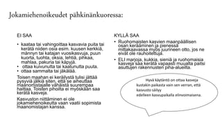 Jokamiehenoikeudet pähkinänkuoressa:
EI SAA
• kaataa tai vahingoittaa kasvavia puita tai
kerätä niiden osia esim. kuusen kerkkiä,
männyn tai katajan vuosikasvuja, puun
kuorta, tuohta, oksia, lehtiä, pihkaa,
mahlaa, pakuria tai käpyjä.
• ottaa kuivunutta tai kaatunutta puuta.
• ottaa sammalta tai jäkälää.
Toisen maahan ei keräilystä tulisi jättää
pysyviä jälkiä siten, että se aiheuttaa
maanomistajalle vähäistä suurempaa
haittaa. Toisten pihoilta ei myöskään saa
kerätä kasveja.
Kasvuston niittäminen ei ole
jokamiehenoikeutta vaan vaatii sopimista
maanomistajan kanssa.
KYLLÄ SAA
• Ruohomaisten kasvien maanpäällisen
osan kerääminen ja pienessä
mittakaavassa myös juurineen otto, jos ne
eivät ole rauhoitettuja.
• ELI marjoja, kukkia, sieniä ja ruohomaisia
kasveja saa kerätä vapaasti muualta paitsi
asuttujen rakennusten piha-alueilta.
Hyvä Hyvä käytäntö on ottaa kasveja
kustakin paikasta vain sen verran, että
kasvusto säilyy
edelleen kasvupaikalla elinvoimaisena.
edelleen kasvupaikalla elinvoimaisena.
 