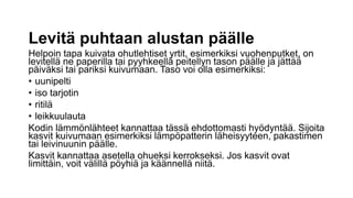 Levitä puhtaan alustan päälle
Helpoin tapa kuivata ohutlehtiset yrtit, esimerkiksi vuohenputket, on
levitellä ne paperilla tai pyyhkeellä peitellyn tason päälle ja jättää
päiväksi tai pariksi kuivumaan. Taso voi olla esimerkiksi:
• uunipelti
• iso tarjotin
• ritilä
• leikkuulauta
Kodin lämmönlähteet kannattaa tässä ehdottomasti hyödyntää. Sijoita
kasvit kuivumaan esimerkiksi lämpöpatterin läheisyyteen, pakastimen
tai leivinuunin päälle.
Kasvit kannattaa asetella ohueksi kerrokseksi. Jos kasvit ovat
limittäin, voit välillä pöyhiä ja käännellä niitä.
 