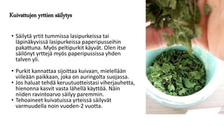 Kuivattujen yrttien säilytys
• Säilytä yrtit tummissa lasipurkeissa tai
läpinäkyvissä lasipurkeissa paperipusseihin
pakattuna. Myös peltipurkit käyvät. Olen itse
säilönyt yrttejä myös paperipussissa yhden
talven yli.
• Purkit kannattaa sijoittaa kuivaan, mielellään
viileään paikkaan, joka on auringolta suojassa.
• Jos haluat tehdä keruutuotteistasi viherjauhetta,
hienonna kasvit vasta lähellä käyttöä. Näin
niiden ravintoarvo säilyy paremmin.
• Tehoaineet kuivatuissa yrteissä säilyvät
varmuudella noin vuoden-2 vuotta.
 
