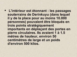 • L'intérieur est étonnant : les passages
souterrains de Derinkuyu (dans lequel
il y de la place pour au moins 10.000
personnes) pouvaient être bloqués en
trois points stratégiquement
importants en déplaçant des portes en
pierre circulaires. Ils avaient 1 à 1.5
mètres de hauteur, environ 50
centimètres de large et un poids
d'environ 500 kilos.
 