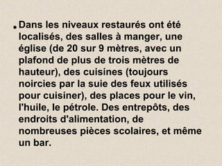 • Dans les niveaux restaurés ont été
localisés, des salles à manger, une
église (de 20 sur 9 mètres, avec un
plafond de plus de trois mètres de
hauteur), des cuisines (toujours
noircies par la suie des feux utilisés
pour cuisiner), des places pour le vin,
l'huile, le pétrole. Des entrepôts, des
endroits d'alimentation, de
nombreuses pièces scolaires, et même
un bar.
 