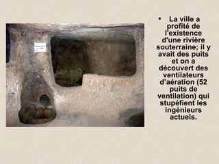 • La ville a
profité de
l'existence
d'une rivière
souterraine; il y
avait des puits
et on a
découvert des
ventilateurs
d’aération (52
puits de
ventilation) qui
stupéfient les
ingénieurs
actuels.
 