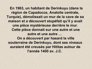 En 1963, un habitant de Derinkuyu (dans la
région de Capadocce, Anatolie centrale,
Turquie), démolissait un mur de la cave de sa
maison et a découvert stupéfait qu’il y avait
une pièce mystérieuse derrière le mur.
Cette pièce donnait sur une autre et une
autre et une autre …
On a découvert par hasard la ville
souterraine de Derinkuyu, dont ses niveaux
auraient été creusés par Hititas autour de
l'année 1400 av. J.C.
 