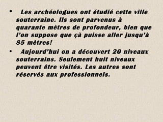 • Les archéologues ont étudié cette ville
souterraine. Ils sont parvenus à
quarante mètres de profondeur, bien que
l’on suppose que çà puisse aller jusqu’à
85 mètres!
• Aujourd’hui on a découvert 20 niveaux
souterrains. Seulement huit niveaux
peuvent être visités. Les autres sont
réservés aux professionnels.
 